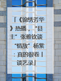 《锦绣芳华》热播，“县主”张雅钦谈“情敌”杨紫：真的很卷丨谈艺录