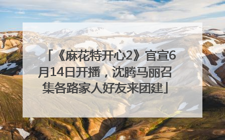 《麻花特开心2》官宣6月14日开播，沈腾马丽召集各路家人好友来团建