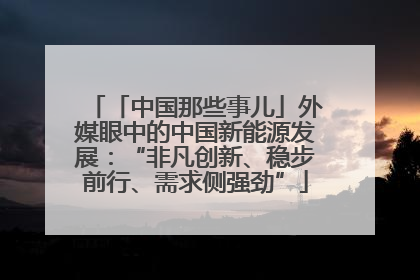「中国那些事儿」外媒眼中的中国新能源发展：“非凡创新、稳步前行、需求侧强劲”