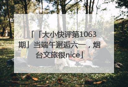 「大小快评第1063期」当端午邂逅六一，烟台文旅很nice