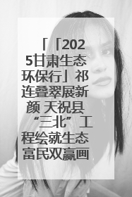 「2025甘肃生态环保行」祁连叠翠展新颜 天祝县“三北”工程绘就生态富民双赢画卷