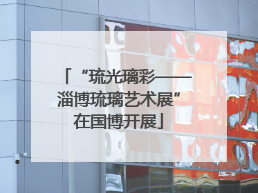 “琉光璃彩——淄博琉璃艺术展”在国博开展