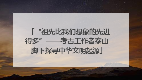 “祖先比我们想象的先进得多”——考古工作者泰山脚下探寻中华文明起源
