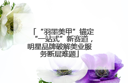 “羽墨美甲”锚定“一站式”新赛道，明星品牌破解美业服务断层难题