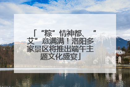 “粽”情神都、“艾”意满满！洛阳多家景区将推出端午主题文化盛宴