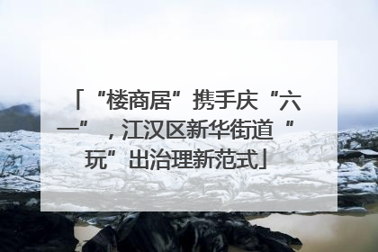 “楼商居”携手庆“六一”，江汉区新华街道“玩”出治理新范式