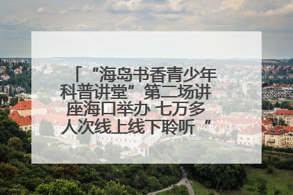 “海岛书香青少年科普讲堂”第二场讲座海口举办 七万多人次线上线下聆听“工匠精神”