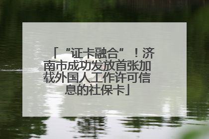 “证卡融合”！济南市成功发放首张加载外国人工作许可信息的社保卡