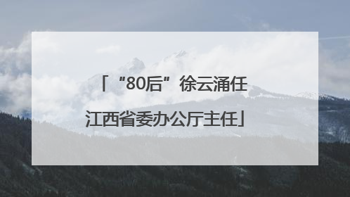 “80后”徐云涌任江西省委办公厅主任