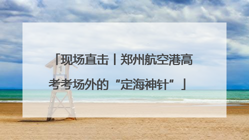 现场直击丨郑州航空港高考考场外的“定海神针”