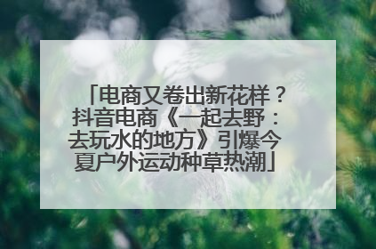 电商又卷出新花样？抖音电商《一起去野：去玩水的地方》引爆今夏户外运动种草热潮