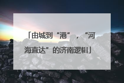 由城到“港”，“河海直达”的济南逻辑