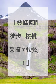 登峰揽胜徒步+樱桃采摘？快炫！