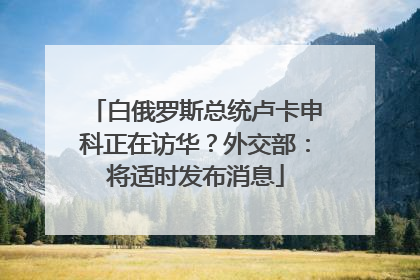白俄罗斯总统卢卡申科正在访华？外交部：将适时发布消息
