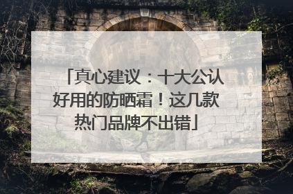 真心建议：十大公认好用的防晒霜！这几款热门品牌不出错