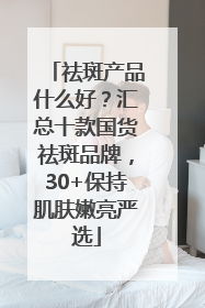 祛斑产品什么好？汇总十款国货祛斑品牌，30+保持肌肤嫩亮严选