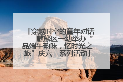 穿越时空的童年对话——麒麟区一幼举办“品端午韵味，忆时光之旅”庆六一系列活动