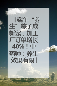 端午“养生”粽子成新宠，加工厂订单增长40%！中药师：养生效果有限