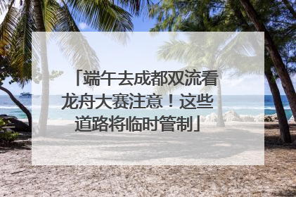 端午去成都双流看龙舟大赛注意！这些道路将临时管制