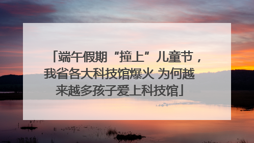 端午假期“撞上”儿童节，我省各大科技馆爆火 为何越来越多孩子爱上科技馆