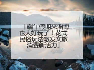 端午假期来淄博也太好玩了！花式民俗玩法激发文旅消费新活力
