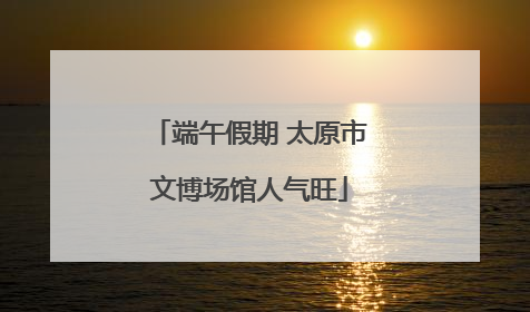 端午假期 太原市文博场馆人气旺
