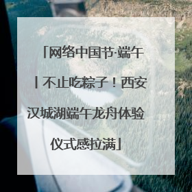 网络中国节·端午丨不止吃粽子！西安汉城湖端午龙舟体验仪式感拉满