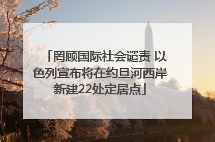 罔顾国际社会谴责 以色列宣布将在约旦河西岸新建22处定居点