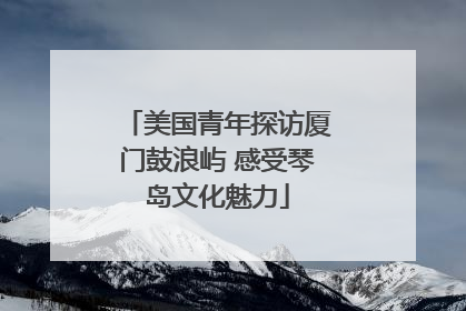 美国青年探访厦门鼓浪屿 感受琴岛文化魅力