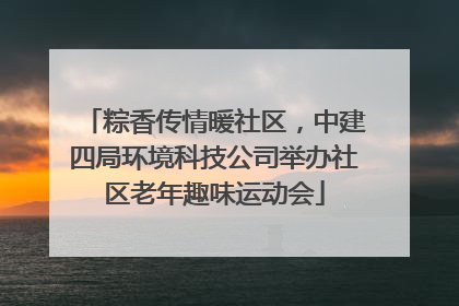 粽香传情暖社区，中建四局环境科技公司举办社区老年趣味运动会