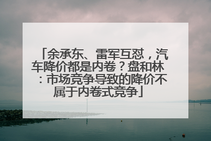 余承东、雷军互怼，汽车降价都是内卷？盘和林：市场竞争导致的降价不属于内卷式竞争