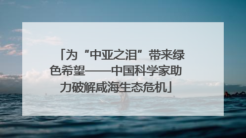 为“中亚之泪”带来绿色希望——中国科学家助力破解咸海生态危机