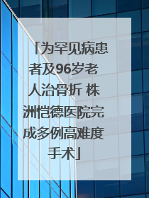 为罕见病患者及96岁老人治骨折 株洲恺德医院完成多例高难度手术