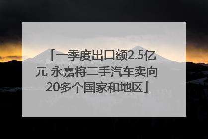 一季度出口额2.5亿元 永嘉将二手汽车卖向20多个国家和地区