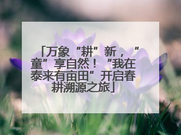 万象“耕”新，“童”享自然！“我在泰来有亩田”开启春耕溯源之旅