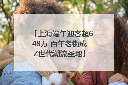 上海端午迎客超648万 百年老街成Z世代潮流圣地