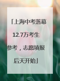 上海中考落幕12.7万考生参考，志愿填报后天开始