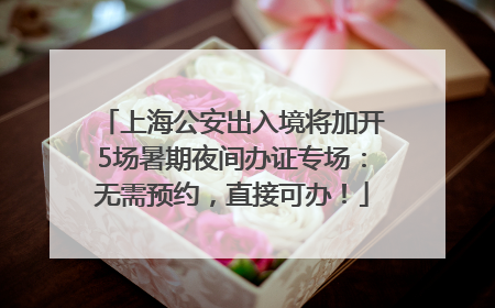 上海公安出入境将加开5场暑期夜间办证专场：无需预约，直接可办！