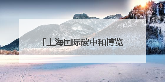 上海国际碳中和博览会开幕，绿色低碳技术这样改变我们的生活