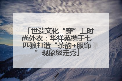 世遗文化“穿”上时尚外衣：华祥苑携手七匹狼打造“茶韵+服饰”现象级走秀