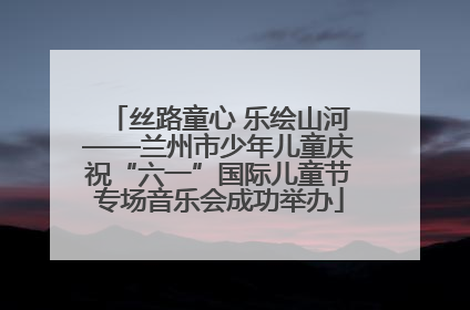 丝路童心 乐绘山河——兰州市少年儿童庆祝“六一”国际儿童节专场音乐会成功举办