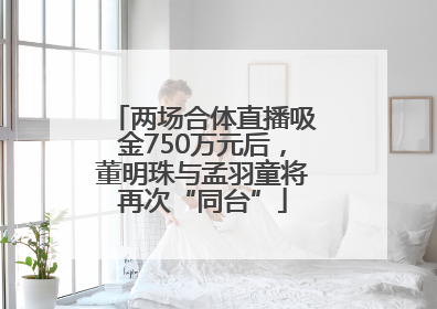 两场合体直播吸金750万元后，董明珠与孟羽童将再次“同台”