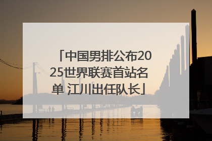 中国男排公布2025世界联赛首站名单 江川出任队长