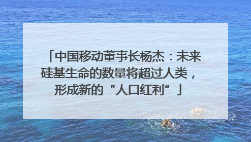 中国移动董事长杨杰：未来硅基生命的数量将超过人类，形成新的“人口红利”