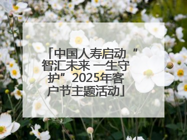 中国人寿启动“智汇未来 一生守护”2025年客户节主题活动