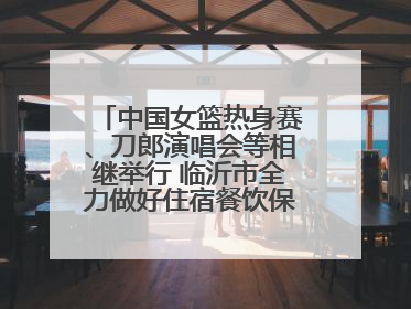 中国女篮热身赛、刀郎演唱会等相继举行 临沂市全力做好住宿餐饮保障工作