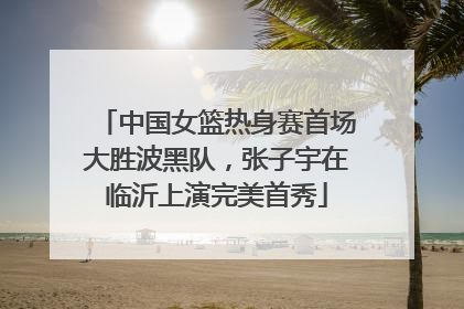 中国女篮热身赛首场大胜波黑队，张子宇在临沂上演完美首秀