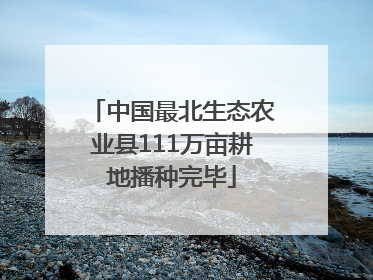 中国最北生态农业县111万亩耕地播种完毕