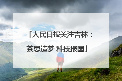 人民日报关注吉林：茶思造梦 科技报国