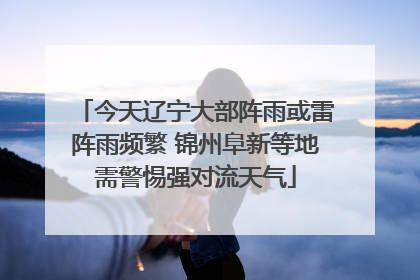 今天辽宁大部阵雨或雷阵雨频繁 锦州阜新等地需警惕强对流天气